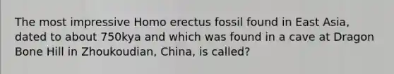 The most impressive Homo erectus fossil found in East Asia, dated to about 750kya and which was found in a cave at Dragon Bone Hill in Zhoukoudian, China, is called?