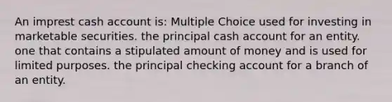 An imprest cash account is: Multiple Choice used for investing in marketable securities. the principal cash account for an entity. one that contains a stipulated amount of money and is used for limited purposes. the principal checking account for a branch of an entity.