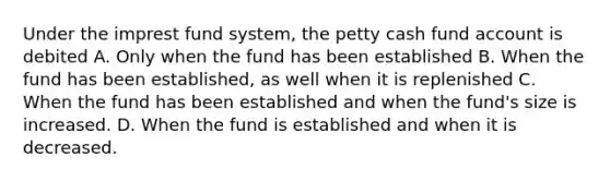 Under the imprest fund system, <a href='https://www.questionai.com/knowledge/k4BDQcRBCx-the-petty-cash-fund' class='anchor-knowledge'>the petty cash fund</a> account is debited A. Only when the fund has been established B. When the fund has been established, as well when it is replenished C. When the fund has been established and when the fund's size is increased. D. When the fund is established and when it is decreased.