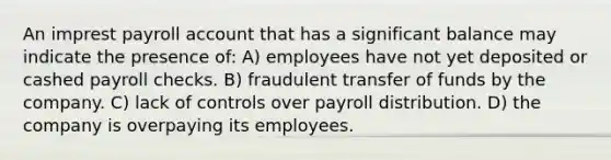 An imprest payroll account that has a significant balance may indicate the presence of: A) employees have not yet deposited or cashed payroll checks. B) fraudulent transfer of funds by the company. C) lack of controls over payroll distribution. D) the company is overpaying its employees.