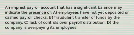 An imprest payroll account that has a significant balance may indicate the presence of: A) employees have not yet deposited or cashed payroll checks. B) fraudulent transfer of funds by the company. C) lack of controls over payroll distribution. D) the company is overpaying its employees