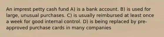 An imprest petty cash fund A) is a bank account. B) is used for large, unusual purchases. C) is usually reimbursed at least once a week for good internal control. D) is being replaced by pre-approved purchase cards in many companies