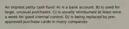 An imprest petty cash fund: A) is a bank account. B) is used for large, unusual purchases. C) is usually reimbursed at least once a week for good internal control. D) is being replaced by pre-approved purchase cards in many companies