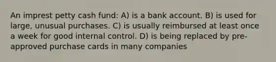 An imprest petty cash fund: A) is a bank account. B) is used for large, unusual purchases. C) is usually reimbursed at least once a week for good internal control. D) is being replaced by pre-approved purchase cards in many companies