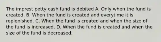 The imprest petty cash fund is debited A. Only when the fund is created. B. When the fund is created and everytime it is replenished. C. When the fund is created and when the size of the fund is increased. D. When the fund is created and when the size of the fund is decreased.