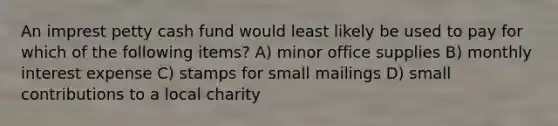 An imprest petty cash fund would least likely be used to pay for which of the following items? A) minor office supplies B) monthly interest expense C) stamps for small mailings D) small contributions to a local charity