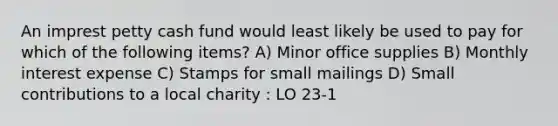 An imprest petty cash fund would least likely be used to pay for which of the following items? A) Minor office supplies B) Monthly interest expense C) Stamps for small mailings D) Small contributions to a local charity : LO 23-1