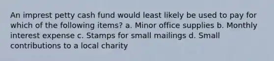 An imprest petty cash fund would least likely be used to pay for which of the following items? a. Minor office supplies b. Monthly interest expense c. Stamps for small mailings d. Small contributions to a local charity