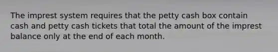 The imprest system requires that the petty cash box contain cash and petty cash tickets that total the amount of the imprest balance only at the end of each month.