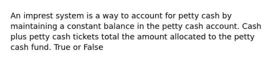 An imprest system is a way to account for petty cash by maintaining a constant balance in the petty cash account. Cash plus petty cash tickets total the amount allocated to the petty cash fund. True or False