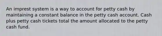 An imprest system is a way to account for petty cash by maintaining a constant balance in the petty cash account. Cash plus petty cash tickets total the amount allocated to <a href='https://www.questionai.com/knowledge/k4BDQcRBCx-the-petty-cash-fund' class='anchor-knowledge'>the petty cash fund</a>.