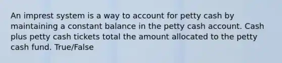 An imprest system is a way to account for petty cash by maintaining a constant balance in the petty cash account. Cash plus petty cash tickets total the amount allocated to the petty cash fund. True/False