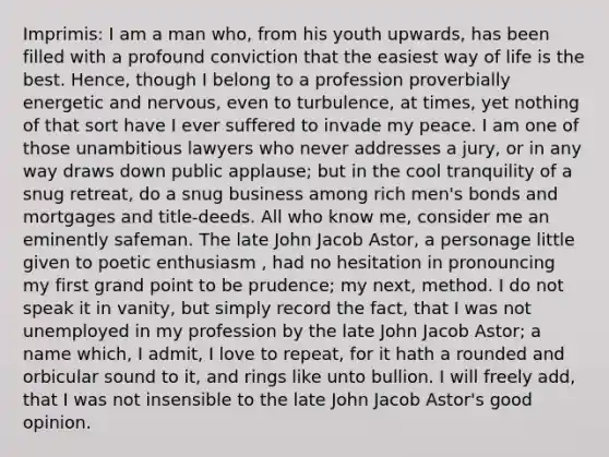 Imprimis: I am a man who, from his youth upwards, has been filled with a profound conviction that the easiest way of life is the best. Hence, though I belong to a profession proverbially energetic and nervous, even to turbulence, at times, yet nothing of that sort have I ever suffered to invade my peace. I am one of those unambitious lawyers who never addresses a jury, or in any way draws down public applause; but in the cool tranquility of a snug retreat, do a snug business among rich men's bonds and mortgages and title-deeds. All who know me, consider me an eminently safeman. The late John Jacob Astor, a personage little given to poetic enthusiasm , had no hesitation in pronouncing my first grand point to be prudence; my next, method. I do not speak it in vanity, but simply record the fact, that I was not unemployed in my profession by the late John Jacob Astor; a name which, I admit, I love to repeat, for it hath a rounded and orbicular sound to it, and rings like unto bullion. I will freely add, that I was not insensible to the late John Jacob Astor's good opinion.