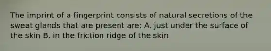 The imprint of a fingerprint consists of natural secretions of the sweat glands that are present are: A. just under the surface of the skin B. in the friction ridge of the skin