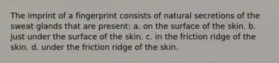 The imprint of a fingerprint consists of natural secretions of the sweat glands that are present: a. on the surface of the skin. b. just under the surface of the skin. c. in the friction ridge of the skin. d. under the friction ridge of the skin.