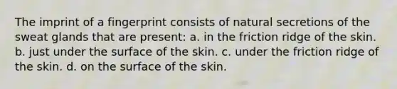 The imprint of a fingerprint consists of natural secretions of the sweat glands that are present: a. in the friction ridge of the skin. b. just under the surface of the skin. c. under the friction ridge of the skin. d. on the surface of the skin.