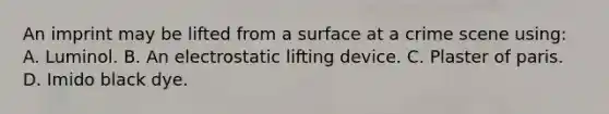 An imprint may be lifted from a surface at a crime scene​ using: A. Luminol. B. An electrostatic lifting device. C. Plaster of paris. D. Imido black dye.