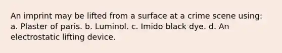 An imprint may be lifted from a surface at a crime scene using: a. Plaster of paris. b. Luminol. c. Imido black dye. d. An electrostatic lifting device.