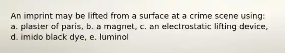 An imprint may be lifted from a surface at a crime scene using: a. plaster of paris, b. a magnet, c. an electrostatic lifting device, d. imido black dye, e. luminol