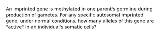 An imprinted gene is methylated in one parent's germline during production of gametes. For any specific autosomal imprinted gene, under normal conditions, how many alleles of this gene are "active" in an individual's somatic cells?