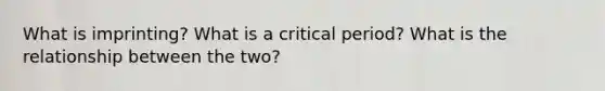 What is imprinting? What is a critical period? What is the relationship between the two?