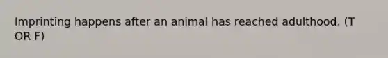 Imprinting happens after an animal has reached adulthood. (T OR F)