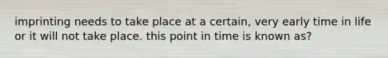 imprinting needs to take place at a certain, very early time in life or it will not take place. this point in time is known as?