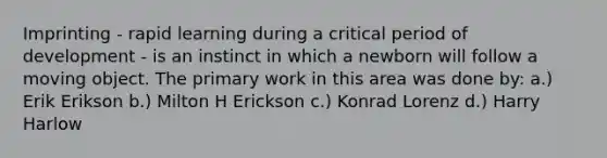 Imprinting - rapid learning during a critical period of development - is an instinct in which a newborn will follow a moving object. The primary work in this area was done by: a.) Erik Erikson b.) Milton H Erickson c.) Konrad Lorenz d.) Harry Harlow