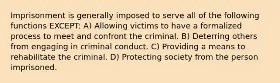 Imprisonment is generally imposed to serve all of the following functions EXCEPT: A) Allowing victims to have a formalized process to meet and confront the criminal. B) Deterring others from engaging in criminal conduct. C) Providing a means to rehabilitate the criminal. D) Protecting society from the person imprisoned.