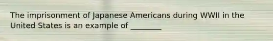 The imprisonment of Japanese Americans during WWII in the United States is an example of ________