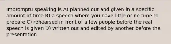 Impromptu speaking is A) planned out and given in a specific amount of time B) a speech where you have little or no time to prepare C) rehearsed in front of a few people before the real speech is given D) written out and edited by another before the presentation