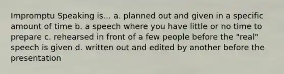 Impromptu Speaking is... a. planned out and given in a specific amount of time b. a speech where you have little or no time to prepare c. rehearsed in front of a few people before the "real" speech is given d. written out and edited by another before the presentation