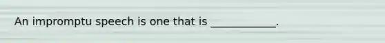 An impromptu speech is one that is ____________.