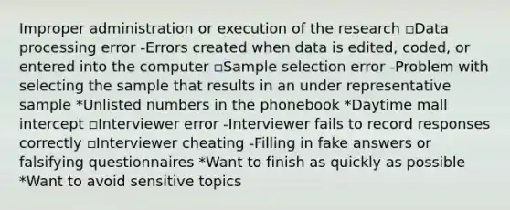 Improper administration or execution of the research ▫Data processing error -Errors created when data is edited, coded, or entered into the computer ▫Sample selection error -Problem with selecting the sample that results in an under representative sample *Unlisted numbers in the phonebook *Daytime mall intercept ▫Interviewer error -Interviewer fails to record responses correctly ▫Interviewer cheating -Filling in fake answers or falsifying questionnaires *Want to finish as quickly as possible *Want to avoid sensitive topics