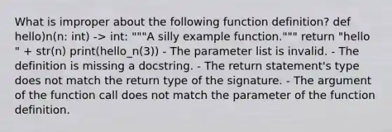 What is improper about the following function definition? def hello)n(n: int) -> int: """A silly example function.""" return "hello " + str(n) print(hello_n(3)) - The parameter list is invalid. - The definition is missing a docstring. - The return statement's type does not match the return type of the signature. - The argument of the function call does not match the parameter of the function definition.