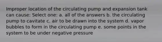 Improper location of the circulating pump and expansion tank can cause: Select one: a. all of the answers b. the circulating pump to cavitate c. air to be drawn into the system d. vapor bubbles to form in the circulating pump e. some points in the system to be under negative pressure