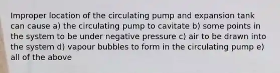 Improper location of the circulating pump and expansion tank can cause a) the circulating pump to cavitate b) some points in the system to be under negative pressure c) air to be drawn into the system d) vapour bubbles to form in the circulating pump e) all of the above