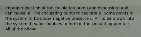 Improper location of the circulation pump and expansion tank can cause: a. The circulating pump to cavitate b. Some points in the system to be under negative pressure c. Air to be drawn into the system d. Vapor bubbles to form in the circulating pump e. All of the above.