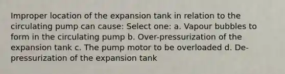 Improper location of the expansion tank in relation to the circulating pump can cause: Select one: a. Vapour bubbles to form in the circulating pump b. Over-pressurization of the expansion tank c. The pump motor to be overloaded d. De-pressurization of the expansion tank