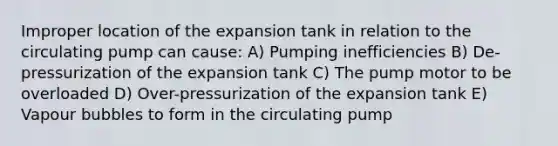 Improper location of the expansion tank in relation to the circulating pump can cause: A) Pumping inefficiencies B) De-pressurization of the expansion tank C) The pump motor to be overloaded D) Over-pressurization of the expansion tank E) Vapour bubbles to form in the circulating pump