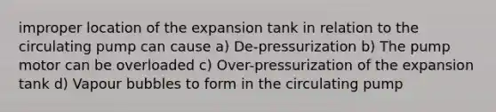 improper location of the expansion tank in relation to the circulating pump can cause a) De-pressurization b) The pump motor can be overloaded c) Over-pressurization of the expansion tank d) Vapour bubbles to form in the circulating pump