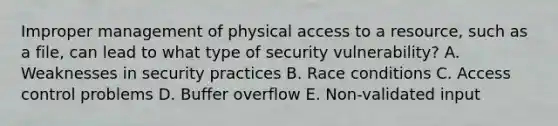 Improper management of physical access to a resource, such as a file, can lead to what type of security vulnerability? A. Weaknesses in security practices B. Race conditions C. Access control problems D. Buffer overflow E. Non-validated input