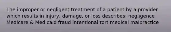 The improper or negligent treatment of a patient by a provider which results in injury, damage, or loss describes: negligence Medicare & Medicaid fraud intentional tort medical malpractice