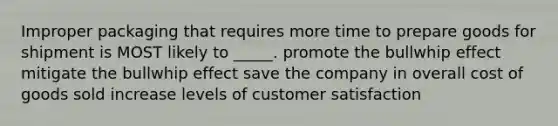 Improper packaging that requires more time to prepare goods for shipment is MOST likely to _____. promote the bullwhip effect mitigate the bullwhip effect save the company in overall cost of goods sold increase levels of customer satisfaction