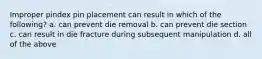 Improper pindex pin placement can result in which of the following? a. can prevent die removal b. can prevent die section c. can result in die fracture during subsequent manipulation d. all of the above