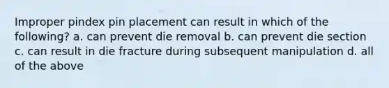 Improper pindex pin placement can result in which of the following? a. can prevent die removal b. can prevent die section c. can result in die fracture during subsequent manipulation d. all of the above