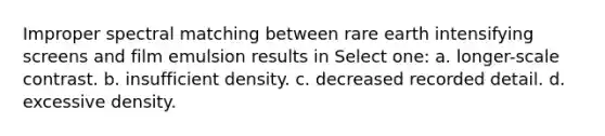 Improper spectral matching between rare earth intensifying screens and film emulsion results in Select one: a. longer-scale contrast. b. insufficient density. c. decreased recorded detail. d. excessive density.