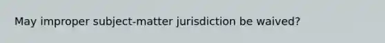 May improper subject-matter jurisdiction be waived?