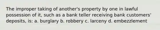 The improper taking of another's property by one in lawful possession of it, such as a bank teller receiving bank customers' deposits, is: a. burglary b. robbery c. larceny d. embezzlement