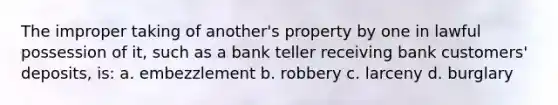 The improper taking of another's property by one in lawful possession of it, such as a bank teller receiving bank customers' deposits, is: a. embezzlement b. robbery c. larceny d. burglary